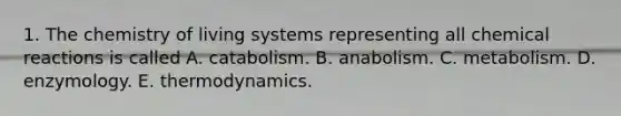 1. The chemistry of living systems representing all chemical reactions is called A. catabolism. B. anabolism. C. metabolism. D. enzymology. E. thermodynamics.