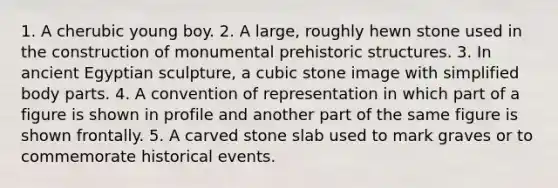 1. A cherubic young boy. 2. A large, roughly hewn stone used in the construction of monumental prehistoric structures. 3. In ancient Egyptian sculpture, a cubic stone image with simplified body parts. 4. A convention of representation in which part of a figure is shown in profile and another part of the same figure is shown frontally. 5. A carved stone slab used to mark graves or to commemorate historical events.