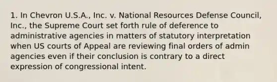 1. In Chevron U.S.A., Inc. v. National Resources Defense Council, Inc., the Supreme Court set forth rule of deference to administrative agencies in matters of statutory interpretation when US courts of Appeal are reviewing final orders of admin agencies even if their conclusion is contrary to a direct expression of congressional intent.