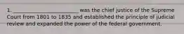 1. _________________________ was the chief justice of the Supreme Court from 1801 to 1835 and established the principle of judicial review and expanded the power of the federal government.