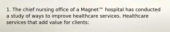 1. The chief nursing office of a Magnet™ hospital has conducted a study of ways to improve healthcare services. Healthcare services that add value for clients: