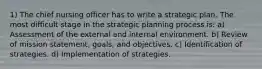 1) The chief nursing officer has to write a strategic plan. The most difficult stage in the strategic planning process is: a) Assessment of the external and internal environment. b) Review of mission statement, goals, and objectives. c) Identification of strategies. d) Implementation of strategies.