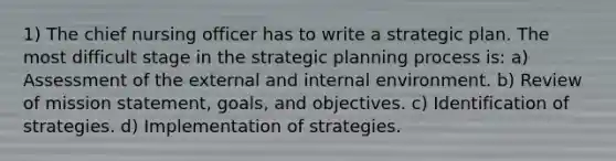 1) The chief nursing officer has to write a strategic plan. The most difficult stage in the strategic planning process is: a) Assessment of the external and internal environment. b) Review of mission statement, goals, and objectives. c) Identification of strategies. d) Implementation of strategies.