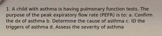 1. A child with asthma is having pulmonary function tests. The purpose of the peak expiratory flow rate (PEFR) is to: a. Confirm the dx of asthma b. Determine the cause of asthma c. ID the triggers of asthma d. Assess the severity of asthma