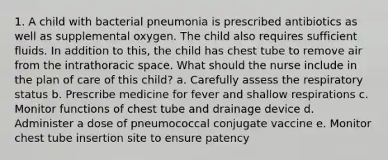 1. A child with bacterial pneumonia is prescribed antibiotics as well as supplemental oxygen. The child also requires sufficient fluids. In addition to this, the child has chest tube to remove air from the intrathoracic space. What should the nurse include in the plan of care of this child? a. Carefully assess the respiratory status b. Prescribe medicine for fever and shallow respirations c. Monitor functions of chest tube and drainage device d. Administer a dose of pneumococcal conjugate vaccine e. Monitor chest tube insertion site to ensure patency