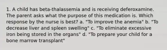 1. A child has beta-thalassemia and is receiving deferoxamine. The parent asks what the purpose of this medication is. Which response by the nurse is best? a. "To improve the anemia" b. "To decrease liver and spleen swelling" c. "To eliminate excessive iron being stored in the organs" d. "To prepare your child for a bone marrow transplant"