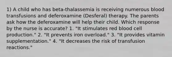 1) A child who has beta-thalassemia is receiving numerous blood transfusions and deferoxamine (Desferal) therapy. The parents ask how the deferoxamine will help their child. Which response by the nurse is accurate? 1. "It stimulates red blood cell production." 2. "It prevents iron overload." 3. "It provides vitamin supplementation." 4. "It decreases the risk of transfusion reactions."