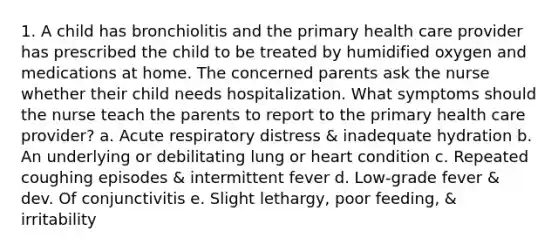 1. A child has bronchiolitis and the primary health care provider has prescribed the child to be treated by humidified oxygen and medications at home. The concerned parents ask the nurse whether their child needs hospitalization. What symptoms should the nurse teach the parents to report to the primary health care provider? a. Acute respiratory distress & inadequate hydration b. An underlying or debilitating lung or heart condition c. Repeated coughing episodes & intermittent fever d. Low-grade fever & dev. Of conjunctivitis e. Slight lethargy, poor feeding, & irritability