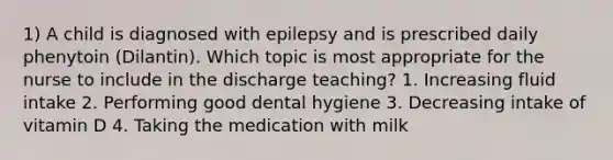 1) A child is diagnosed with epilepsy and is prescribed daily phenytoin (Dilantin). Which topic is most appropriate for the nurse to include in the discharge teaching? 1. Increasing fluid intake 2. Performing good dental hygiene 3. Decreasing intake of vitamin D 4. Taking the medication with milk