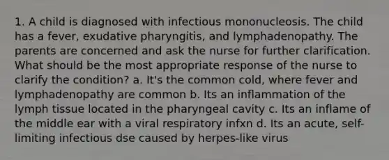 1. A child is diagnosed with infectious mononucleosis. The child has a fever, exudative pharyngitis, and lymphadenopathy. The parents are concerned and ask the nurse for further clarification. What should be the most appropriate response of the nurse to clarify the condition? a. It's the common cold, where fever and lymphadenopathy are common b. Its an inflammation of the lymph tissue located in the pharyngeal cavity c. Its an inflame of the middle ear with a viral respiratory infxn d. Its an acute, self-limiting infectious dse caused by herpes-like virus