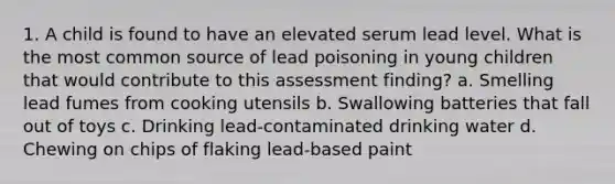 1. A child is found to have an elevated serum lead level. What is the most common source of lead poisoning in young children that would contribute to this assessment finding? a. Smelling lead fumes from cooking utensils b. Swallowing batteries that fall out of toys c. Drinking lead-contaminated drinking water d. Chewing on chips of flaking lead-based paint