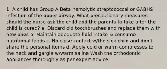 1. A child has Group A Beta-hemolytic streptococcal or GABHS infection of the upper airway. What precautionary measures should the nurse ask the child and the parents to take after the child is cured? a. Discard old toothbrushes and replace them with new ones b. Maintain adequate fluid intake & consume nutritional foods c. No close contact w/the sick child and don't share the personal items d. Apply cold or warm compresses to the neck and gargle w/warm saline Wash the orthodontic appliances thoroughly as per expert advice