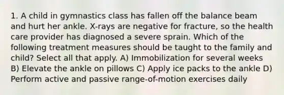 1. A child in gymnastics class has fallen off the balance beam and hurt her ankle. X-rays are negative for fracture, so the health care provider has diagnosed a severe sprain. Which of the following treatment measures should be taught to the family and child? Select all that apply. A) Immobilization for several weeks B) Elevate the ankle on pillows C) Apply ice packs to the ankle D) Perform active and passive range-of-motion exercises daily