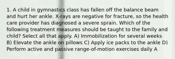 1. A child in gymnastics class has fallen off the balance beam and hurt her ankle. X-rays are negative for fracture, so the health care provider has diagnosed a severe sprain. Which of the following treatment measures should be taught to the family and child? Select all that apply. A) Immobilization for several weeks B) Elevate the ankle on pillows C) Apply ice packs to the ankle D) Perform active and passive range-of-motion exercises daily A