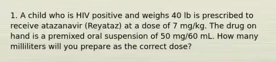 1. A child who is HIV positive and weighs 40 lb is prescribed to receive atazanavir (Reyataz) at a dose of 7 mg/kg. The drug on hand is a premixed oral suspension of 50 mg/60 mL. How many milliliters will you prepare as the correct dose?