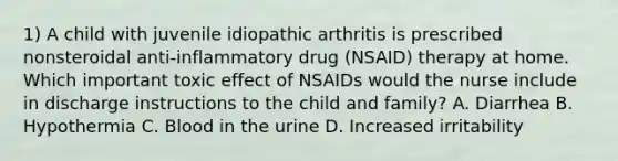 1) A child with juvenile idiopathic arthritis is prescribed nonsteroidal anti-inflammatory drug (NSAID) therapy at home. Which important toxic effect of NSAIDs would the nurse include in discharge instructions to the child and family? A. Diarrhea B. Hypothermia C. Blood in the urine D. Increased irritability