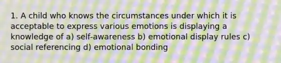 1. A child who knows the circumstances under which it is acceptable to express various emotions is displaying a knowledge of a) self-awareness b) emotional display rules c) social referencing d) emotional bonding