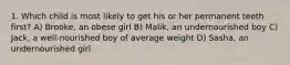1. Which child is most likely to get his or her permanent teeth first? A) Brooke, an obese girl B) Malik, an undernourished boy C) Jack, a well-nourished boy of average weight D) Sasha, an undernourished girl