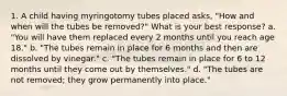 1. A child having myringotomy tubes placed asks, "How and when will the tubes be removed?" What is your best response? a. "You will have them replaced every 2 months until you reach age 18." b. "The tubes remain in place for 6 months and then are dissolved by vinegar." c. "The tubes remain in place for 6 to 12 months until they come out by themselves." d. "The tubes are not removed; they grow permanently into place."