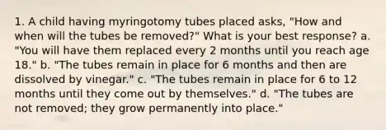 1. A child having myringotomy tubes placed asks, "How and when will the tubes be removed?" What is your best response? a. "You will have them replaced every 2 months until you reach age 18." b. "The tubes remain in place for 6 months and then are dissolved by vinegar." c. "The tubes remain in place for 6 to 12 months until they come out by themselves." d. "The tubes are not removed; they grow permanently into place."