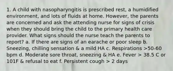 1. A child with nasopharyngitis is prescribed rest, a humidified environment, and lots of fluids at home. However, the parents are concerned and ask the attending nurse for signs of crisis when they should bring the child to the primary health care provider. What signs should the nurse teach the parents to report? a. If there are signs of an earache or poor sleep b. Sneezing, chilling sensation & a mild HA c. Respirations >50-60 bpm d. Moderate sore throat, sneezing & HA e. Fever > 38.5 C or 101F & refusal to eat f. Persistent cough > 2 days