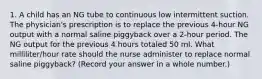 1. A child has an NG tube to continuous low intermittent suction. The physician's prescription is to replace the previous 4-hour NG output with a normal saline piggyback over a 2-hour period. The NG output for the previous 4 hours totaled 50 ml. What milliliter/hour rate should the nurse administer to replace normal saline piggyback? (Record your answer in a whole number.)