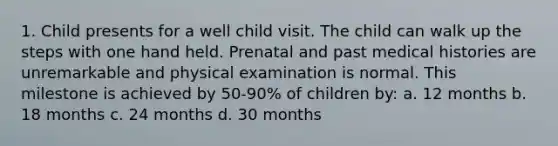 1. Child presents for a well child visit. The child can walk up the steps with one hand held. Prenatal and past medical histories are unremarkable and physical examination is normal. This milestone is achieved by 50-90% of children by: a. 12 months b. 18 months c. 24 months d. 30 months