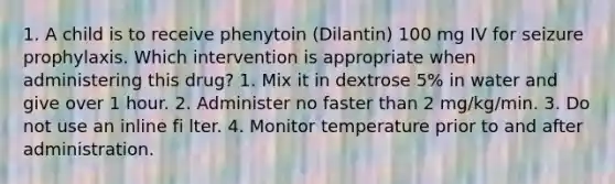 1. A child is to receive phenytoin (Dilantin) 100 mg IV for seizure prophylaxis. Which intervention is appropriate when administering this drug? 1. Mix it in dextrose 5% in water and give over 1 hour. 2. Administer no faster than 2 mg/kg/min. 3. Do not use an inline fi lter. 4. Monitor temperature prior to and after administration.