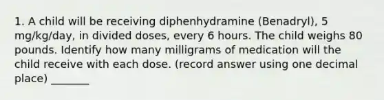 1. A child will be receiving diphenhydramine (Benadryl), 5 mg/kg/day, in divided doses, every 6 hours. The child weighs 80 pounds. Identify how many milligrams of medication will the child receive with each dose. (record answer using one decimal place) _______