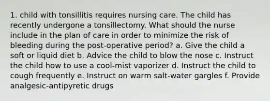 1. child with tonsillitis requires nursing care. The child has recently undergone a tonsillectomy. What should the nurse include in the plan of care in order to minimize the risk of bleeding during the post-operative period? a. Give the child a soft or liquid diet b. Advice the child to blow the nose c. Instruct the child how to use a cool-mist vaporizer d. Instruct the child to cough frequently e. Instruct on warm salt-water gargles f. Provide analgesic-antipyretic drugs