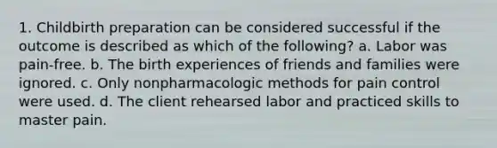 1. Childbirth preparation can be considered successful if the outcome is described as which of the following? a. Labor was pain-free. b. The birth experiences of friends and families were ignored. c. Only nonpharmacologic methods for pain control were used. d. The client rehearsed labor and practiced skills to master pain.