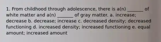 1. From childhood through adolescence, there is a(n) _______ of white matter and a(n) _______ of gray matter. a. increase; decrease b. decrease; increase c. decreased density; decreased functioning d. increased density; increased functioning e. equal amount; increased amount