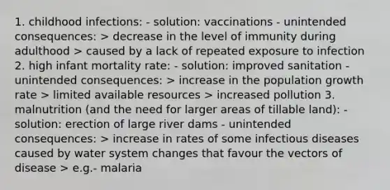 1. childhood infections: - solution: vaccinations - unintended consequences: > decrease in the level of immunity during adulthood > caused by a lack of repeated exposure to infection 2. high infant mortality rate: - solution: improved sanitation - unintended consequences: > increase in the population growth rate > limited available resources > increased pollution 3. malnutrition (and the need for larger areas of tillable land): - solution: erection of large river dams - unintended consequences: > increase in rates of some infectious diseases caused by water system changes that favour the vectors of disease > e.g.- malaria