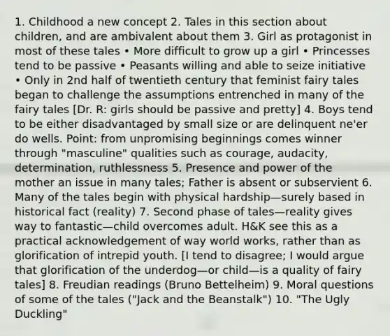 1. Childhood a new concept 2. Tales in this section about children, and are ambivalent about them 3. Girl as protagonist in most of these tales • More difficult to grow up a girl • Princesses tend to be passive • Peasants willing and able to seize initiative • Only in 2nd half of twentieth century that feminist fairy tales began to challenge the assumptions entrenched in many of the fairy tales [Dr. R: girls should be passive and pretty] 4. Boys tend to be either disadvantaged by small size or are delinquent ne'er do wells. Point: from unpromising beginnings comes winner through "masculine" qualities such as courage, audacity, determination, ruthlessness 5. Presence and power of the mother an issue in many tales; Father is absent or subservient 6. Many of the tales begin with physical hardship—surely based in historical fact (reality) 7. Second phase of tales—reality gives way to fantastic—child overcomes adult. H&K see this as a practical acknowledgement of way world works, rather than as glorification of intrepid youth. [I tend to disagree; I would argue that glorification of the underdog—or child—is a quality of fairy tales] 8. Freudian readings (Bruno Bettelheim) 9. Moral questions of some of the tales ("Jack and the Beanstalk") 10. "The Ugly Duckling"