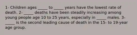 1- Children ages _____ to _____ years have the lowest rate of death. 2- _____ deaths have been steadily increasing among young people age 10 to 25 years, especially in _____ males. 3- _____ is the second leading cause of death in the 15- to 19-year age group.