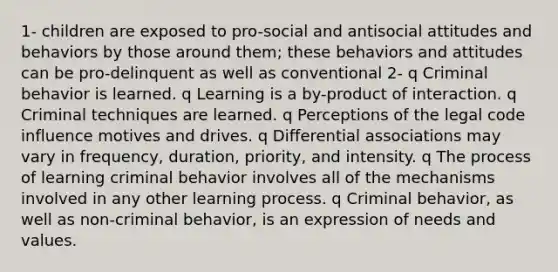 1- children are exposed to pro-social and antisocial <a href='https://www.questionai.com/knowledge/kmpCi3pFT6-attitudes-and-behavior' class='anchor-knowledge'>attitudes and behavior</a>s by those around them; these behaviors and attitudes can be pro-delinquent as well as conventional 2- q Criminal behavior is learned. q Learning is a by-product of interaction. q Criminal techniques are learned. q Perceptions of the legal code influence motives and drives. q Differential associations may vary in frequency, duration, priority, and intensity. q The process of learning criminal behavior involves all of the mechanisms involved in any other learning process. q Criminal behavior, as well as non-criminal behavior, is an expression of needs and values.