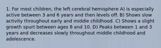 1. For most children, the left cerebral hemisphere A) is especially active between 3 and 6 years and then levels off. B) Shows slow activity throughout early and middle childhood. C) Shows a slight growth spurt between ages 8 and 10. D) Peaks between 1 and 3 years and decreases slowly throughout middle childhood and adolescence.