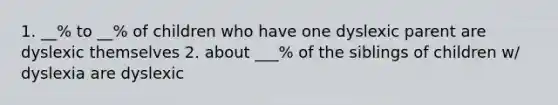 1. __% to __% of children who have one dyslexic parent are dyslexic themselves 2. about ___% of the siblings of children w/ dyslexia are dyslexic