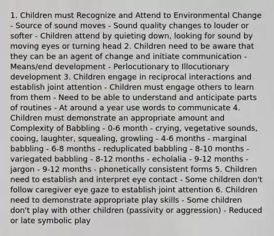 1. Children must Recognize and Attend to Environmental Change - Source of sound moves - Sound quality changes to louder or softer - Children attend by quieting down, looking for sound by moving eyes or turning head 2. Children need to be aware that they can be an agent of change and initiate communication - Means/end development - Perlocutionary to Illocutionary development 3. Children engage in reciprocal interactions and establish joint attention - Children must engage others to learn from them - Need to be able to understand and anticipate parts of routines - At around a year use words to communicate 4. Children must demonstrate an appropriate amount and Complexity of Babbling - 0-6 month - crying, vegetative sounds, cooing, laughter, squealing, growling - 4-6 months - marginal babbling - 6-8 months - reduplicated babbling - 8-10 months - variegated babbling - 8-12 months - echolalia - 9-12 months - jargon - 9-12 months - phonetically consistent forms 5. Children need to establish and interpret eye contact - Some children don't follow caregiver eye gaze to establish joint attention 6. Children need to demonstrate appropriate play skills - Some children don't play with other children (passivity or aggression) - Reduced or late symbolic play