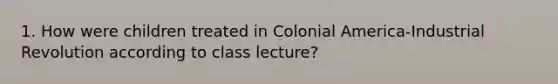 1. How were children treated in Colonial America-Industrial Revolution according to class lecture?