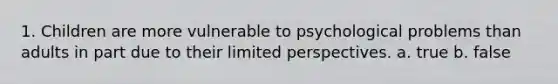 1. Children are more vulnerable to psychological problems than adults in part due to their limited perspectives. a. true b. false