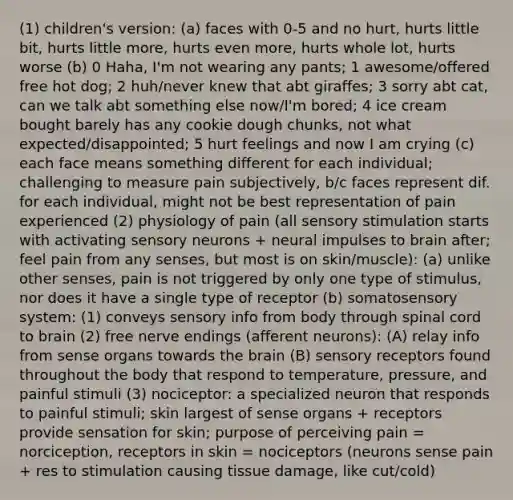 (1) children's version: (a) faces with 0-5 and no hurt, hurts little bit, hurts little more, hurts even more, hurts whole lot, hurts worse (b) 0 Haha, I'm not wearing any pants; 1 awesome/offered free hot dog; 2 huh/never knew that abt giraffes; 3 sorry abt cat, can we talk abt something else now/I'm bored; 4 ice cream bought barely has any cookie dough chunks, not what expected/disappointed; 5 hurt feelings and now I am crying (c) each face means something different for each individual; challenging to measure pain subjectively, b/c faces represent dif. for each individual, might not be best representation of pain experienced (2) physiology of pain (all sensory stimulation starts with activating sensory neurons + neural impulses to brain after; feel pain from any senses, but most is on skin/muscle): (a) unlike other senses, pain is not triggered by only one type of stimulus, nor does it have a single type of receptor (b) somatosensory system: (1) conveys sensory info from body through spinal cord to brain (2) free nerve endings (afferent neurons): (A) relay info from sense organs towards the brain (B) sensory receptors found throughout the body that respond to temperature, pressure, and painful stimuli (3) nociceptor: a specialized neuron that responds to painful stimuli; skin largest of sense organs + receptors provide sensation for skin; purpose of perceiving pain = norciception, receptors in skin = nociceptors (neurons sense pain + res to stimulation causing tissue damage, like cut/cold)