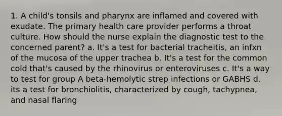 1. A child's tonsils and pharynx are inflamed and covered with exudate. The primary health care provider performs a throat culture. How should the nurse explain the diagnostic test to the concerned parent? a. It's a test for bacterial tracheitis, an infxn of the mucosa of the upper trachea b. It's a test for the common cold that's caused by the rhinovirus or enteroviruses c. It's a way to test for group A beta-hemolytic strep infections or GABHS d. its a test for bronchiolitis, characterized by cough, tachypnea, and nasal flaring