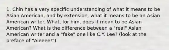 1. Chin has a very specific understanding of what it means to be Asian American, and by extension, what it means to be an Asian American writer. What, for him, does it mean to be Asian American? What is the difference between a "real" Asian American writer and a "fake" one like C.Y. Lee? (look at the preface of "Aieeee!")