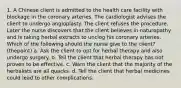 1. A Chinese client is admitted to the health care facility with blockage in the coronary arteries. The cardiologist advises the client to undergo angioplasty. The client refuses the procedure. Later the nurse discovers that the client believes in naturopathy and is taking herbal extracts to unclog his coronary arteries. Which of the following should the nurse give to the client? (thepoint) a. Ask the client to opt for herbal therapy and also undergo surgery. b. Tell the client that herbal therapy has not proven to be effective. c. Warn the client that the majority of the herbalists are all quacks. d. Tell the client that herbal medicines could lead to other complications.