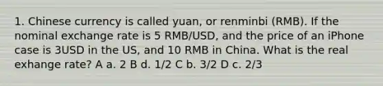 1. Chinese currency is called yuan, or renminbi (RMB). If the nominal exchange rate is 5 RMB/USD, and the price of an iPhone case is 3USD in the US, and 10 RMB in China. What is the real exhange rate? A a. 2 B d. 1/2 C b. 3/2 D c. 2/3