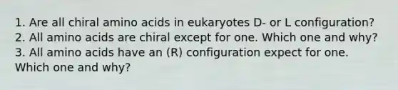 1. Are all chiral amino acids in eukaryotes D- or L configuration? 2. All amino acids are chiral except for one. Which one and why? 3. All amino acids have an (R) configuration expect for one. Which one and why?