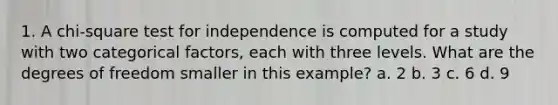 1. A chi-square test for independence is computed for a study with two categorical factors, each with three levels. What are the degrees of freedom smaller in this example? a. 2 b. 3 c. 6 d. 9