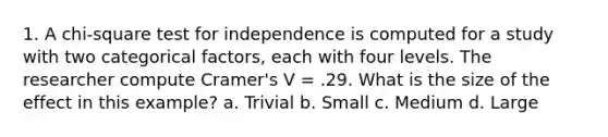 1. A chi-square test for independence is computed for a study with two categorical factors, each with four levels. The researcher compute Cramer's V = .29. What is the size of the effect in this example? a. Trivial b. Small c. Medium d. Large