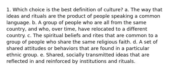 1. Which choice is the best definition of culture? a. The way that ideas and rituals are the product of people speaking a common language. b. A group of people who are all from the same country, and who, over time, have relocated to a different country. c. The spiritual beliefs and rites that are common to a group of people who share the same religious faith. d. A set of shared attitudes or behaviors that are found in a particular ethnic group. e. Shared, socially transmitted ideas that are reflected in and reinforced by institutions and rituals.